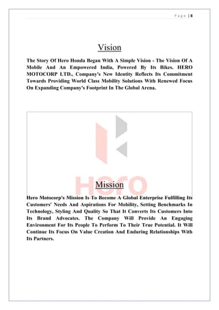 Page |8




                              Vision
The Story Of Hero Honda Began With A Simple Vision - The Vision Of A
Mobile And An Empowered India, Powered By Its Bikes. HERO
MOTOCORP LTD., Company's New Identity Reflects Its Commitment
Towards Providing World Class Mobility Solutions With Renewed Focus
On Expanding Company's Footprint In The Global Arena.




                             Mission
Hero Motocorp's Mission Is To Become A Global Enterprise Fulfilling Its
Customers' Needs And Aspirations For Mobility, Setting Benchmarks In
Technology, Styling And Quality So That It Converts Its Customers Into
Its Brand Advocates. The Company Will Provide An Engaging
Environment For Its People To Perform To Their True Potential. It Will
Continue Its Focus On Value Creation And Enduring Relationships With
Its Partners.
 