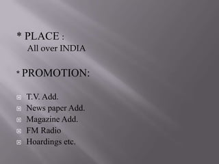 * PLACE :
    All over INDIA

* PROMOTION:

   T.V. Add.
   News paper Add.
   Magazine Add.
   FM Radio
   Hoardings etc.
 
