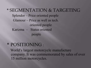 * SEGMENTATION & TARGETING
  Splendor – Price oriented people
  Glamour – Price as well as tech.
              oriented people
  Karizma – Status oriented
               people


* POSITIONING :
 World’s largest motorcycle manufacture
 company. It was commemorated by sales of over
 15 million motorcycles.
 