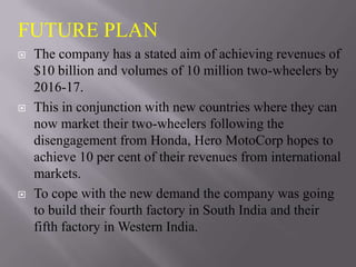 FUTURE PLAN
   The company has a stated aim of achieving revenues of
    $10 billion and volumes of 10 million two-wheelers by
    2016-17.
   This in conjunction with new countries where they can
    now market their two-wheelers following the
    disengagement from Honda, Hero MotoCorp hopes to
    achieve 10 per cent of their revenues from international
    markets.
   To cope with the new demand the company was going
    to build their fourth factory in South India and their
    fifth factory in Western India.
 