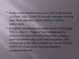 * Today, every second motorcycle sold in the country
  is a Hero bike. Every 30 seconds, someone in India
  buys Hero splendor which is India’s selling
  motor cycle.
* A popular advertising campaign based on the slogan
  'Fill it - Shut it - Forget it' that emphasized the
  motorcycle's fuel efficiency helped the company
  grow at a double-digit pace since inception. The
  technology in the bikes of Hero for almost 26 years
  (1984–2010) has come from the Japanese
  counterpart Honda
 