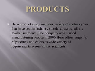    Hero product range includes variety of motor cycles
    that have set the industry standards across all the
    market segments. The company also started
    manufacturing scooter in2006.Hero offers large no.
    of products and caters to wide variety of
    requirements across all the segments.
 