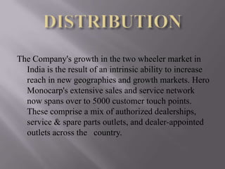 The Company's growth in the two wheeler market in
  India is the result of an intrinsic ability to increase
  reach in new geographies and growth markets. Hero
  Monocarp's extensive sales and service network
  now spans over to 5000 customer touch points.
  These comprise a mix of authorized dealerships,
  service & spare parts outlets, and dealer-appointed
  outlets across the country.
 