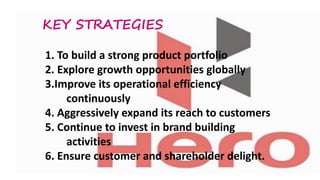 KEY STRATEGIES
1. To build a strong product portfolio
2. Explore growth opportunities globally
3.Improve its operational efficiency
continuously
4. Aggressively expand its reach to customers
5. Continue to invest in brand building
activities
6. Ensure customer and shareholder delight.

 