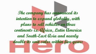 The company has announced its
intention to expand globally, with
plans to sell vehicles on three
continents i.e. Africa, Latin America
and South-East Asia and nearly
double its unit sales within five years

 