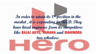 In order to retain its 1st position in the
market , it is expanding its R&D. They
have hired engineers from its competitors
like BAJAJ AUTO, YAMAHA and MAHINDRA
two wheelers.

 