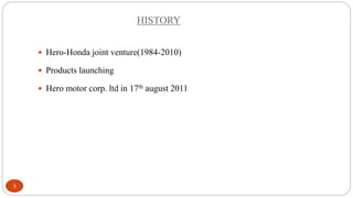 HISTORY
 Hero-Honda joint venture(1984-2010)
 Products launching
 Hero motor corp. ltd in 17th august 2011

3

 