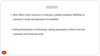 MISSION
 Hero Moto Corp’s mission is to become a global enterprise fulfilling its

customer’s needs and aspirations for mobility

 Setting benchmarks in technology, styling and quality so that it converts

customers into brand advocate

6

 