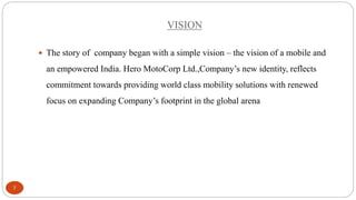 VISION
 The story of company began with a simple vision – the vision of a mobile and

an empowered India. Hero MotoCorp Ltd.,Company’s new identity, reflects
commitment towards providing world class mobility solutions with renewed

focus on expanding Company’s footprint in the global arena

7

 