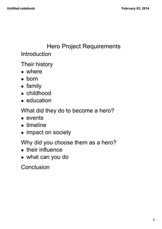 Untitled.notebook

February 03, 2014

Hero Project Requirements
Introduction
Their history
• where
• born
• family
• childhood
• education
What did they do to become a hero?
• events
• timeline
• impact on society
Why did you choose them as a hero?
• their influence
• what can you do
Conclusion

1

 