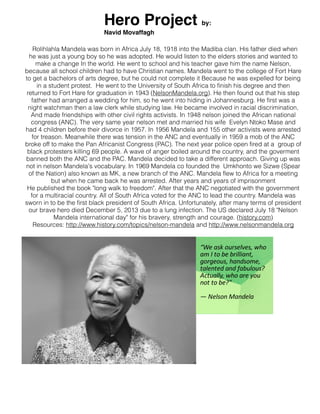 Hero Project

by:

Navid Movaffagh
Rolihlahla Mandela was born in Africa July 18, 1918 into the Madiba clan. His father died when
he was just a young boy so he was adopted. He would listen to the elders stories and wanted to
make a change In the world. He went to school and his teacher gave him the name Nelson,
because all school children had to have Christian names. Mandela went to the college of Fort Hare
to get a bachelors of arts degree, but he could not complete it Because he was expelled for being
in a student protest. He went to the University of South Africa to finish his degree and then
returned to Fort Hare for graduation in 1943 (NelsonMandela.org). He then found out that his step
father had arranged a wedding for him, so he went into hiding in Johannesburg. He first was a
night watchman then a law clerk while studying law. He became involved in racial discrimination,
And made friendships with other civil rights activists. In 1948 nelson joined the African national
congress (ANC). The very same year nelson met and married his wife Evelyn Ntoko Mase and
had 4 children before their divorce in 1957. In 1956 Mandela and 155 other activists were arrested
for treason. Meanwhile there was tension in the ANC and eventually in 1959 a mob of the ANC
broke off to make the Pan Africanist Congress (PAC). The next year police open fired at a group of
black protesters killing 69 people. A wave of anger boiled around the country, and the goverment
banned both the ANC and the PAC. Mandela decided to take a different approach. Giving up was
not in nelson Mandela's vocabulary. In 1969 Mandela co founded the Umkhonto we Sizwe (Spear
of the Nation) also known as MK, a new branch of the ANC. Mandela flew to Africa for a meeting
but when he came back he was arrested. After years and years of imprisonment
He published the book "long walk to freedom". After that the ANC negotiated with the government
for a multiracial country. All of South Africa voted for the ANC to lead the country. Mandela was
sworn in to be the first black president of South Africa. Unfortunately, after many terms of president
our brave hero died December 5, 2013 due to a lung infection. The US declared July 18 "Nelson
Mandela international day" for his bravery, strength and courage. (history.com)
Resources: http://www.history.com/topics/nelson-mandela and http://www.nelsonmandela.org

 