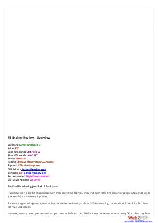 FB Exciter Review – Overview
Creators: James Knight et al
Price: $27
Date Of Launch: 2017-Feb-26
Time Of Launch: 10:00 EST
Niche: Software
Refund: 30 Days Money Back Guarantee
Support: Effective Response
Official site: http://fbexciter.com
Bonuses: Yes, Bonus from my site
Recommended: High Recommended
Skill Level Needed: All Levels
But Email Marketing Just Took A Back Seat!
If you have even a tiny bit of experience with email marketing, then you know that open rates (the amount of people who actually read
your emails) are extremely important.
For an average email open rate, most online businesses are looking at about a 23% – meaning that just about 1 out of 4 subscribers
will read your emails.
However, in many cases, you can also see open rates as little as under 10% for those businesses who are doing OK – unless they have
converted by Web2PDFConvert.com
 