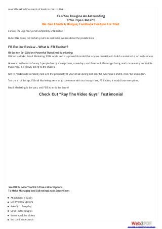 several hundred thousands of leads to mail to. But…
Can You Imagine An Astounding
95%+ Open Rate?!?
We Can Thank A Unique, Facebook Feature For That.
I know, It’s Legendary and Completely unheard of.
But at this point, I’m certain you’re as excited as we are about the possibilities,
FB Exciter Review – What Is FB Exciter?
FB Exciter Is 10X More Powerful Than Email Marketing
Without a doubt, Email Marketing 100% works and is a powerful model that anyone can utilize to build a sustainable, online business.
However, with 4 out of every 5 people having smartphones, nowadays, and Facebook Messenger being much more easily accessible
than email, it is slowly falling to the shades.
Not to mention deliverability rate and the possibility of your emails being lost into the cyberspace and to never be seen again.
To sum all of this up, if Email Marketing were to go toe-to-toe with our heavy-hitter, FB Exciter, it would lose every time.
Email Marketing is the past, and FB Exciter is the future!
Check Out “Ray The Video Guys” Testimonial
We Will Provide You With These Killer Options
To Make Managing and Collecting Leads Super Easy:
Attach Emojis Easily
Live Preview Options
Auto Sync Everyday
Send Test Messages
Insert YouTube Videos
Include Exlude Leads
converted by Web2PDFConvert.com
 