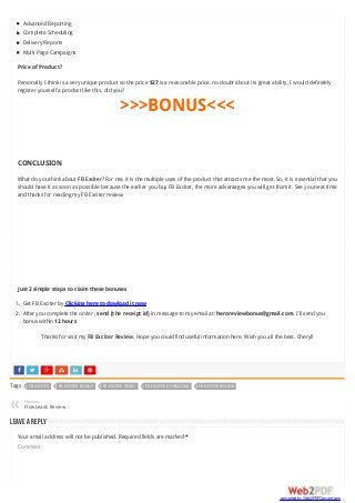      
Advanced Reporting
Complete Scheduling
Delivery Reports
Multi Page Campaigns
Price of Product?
Personally I think is a very unique product so the price $27 is a reasonable price. no doubt about its great ability, I would definitely
register yourself a product like this, did you?
>>>BONUS<<<
CONCLUSION
What do you think about FB Exciter? For me, it is the multiple uses of the product that attracts me the most. So, it is essential that you
should have it as soon as possible because the earlier you buy FB Exciter, the more advantages you will get from it. See you next time
and thanks for reading my FB Exciter review.
Just 2 simple steps to claim these bonuses
1. Get FB Exciter by Clicking here to dowload it now
2. After you complete the order , send [the receipt id] in message to my email at: heroreviewbonus@gmail.com. I’ll send you
bonus within 12 hours
Thanks for visit my FB Exciter Review. Hope you could find useful information here. Wish you all the best. Cheryl!
Tags FB EXCITER FB EXCITER BONUS FB EXCITER DEMO FB EXCITER DOWNLOAD FB EXCITER REVIEW
Previous
FlowLeads Review«
Leave a Reply
Your email address will not be published. Required fields are marked *
Comment
converted by Web2PDFConvert.com
 