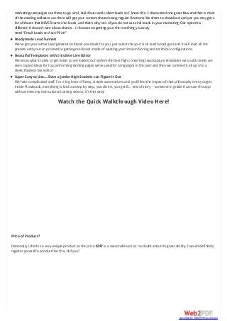 marketing campaigns out there to go viral, build buzz and collect leads so I know this. I discovered one great flaw and that is most
of the existing software out there will get your content shared using regular functions like share to download and yes you may get a
lot of shares that NEVER turns into leads, and that’s why lots of you do not use viral leads in your marketing. Our system is
different, it doesn’t care about shares… it focuses on getting your the one thing you truly
need “Email Leads on Auto-Pilot!”
Readymade Lead Funnels
We’ve got your whole lead generation funnel pre-made for you, just select the your viral lead funnel goal and it will load all the
presets and you can proceed to getting real leads inside of wasting your time on boring and technical configurations.
Beautiful Templates with Intuitive Live Editor
We know what it takes to get leads so we loaded our system the best high converting lead capture templates we could create, we
even copied ideas for top performing landing pages we’ve used for campaigns in the past and then we rammed it all up into a
sleek, flawless live editor
Super Easy to Use… Even a Junior High Student can Figure it Out
We hate complicated stuff, I’m a big lover of fancy, simple automations and you’ll feel the impact of that philosophy once you get
inside FlowLeads, everything is laid out step by step, you click A, you get B… end of story – someone in grade 8 can use this app
without even any instructions/training videos, it’s that easy!
Watch the Quick Walkthrough Video Here!
Price of Product?
Personally I think is a very unique product so the price $247 is a reasonable price. no doubt about its great ability, I would definitely
register yourself a product like this, did you?
converted by Web2PDFConvert.com
 