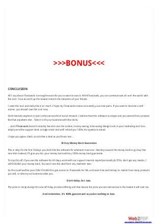 >>>BONUS<<<
CONCLUSION
All I say about FlowLeads is enough reason for you to want to own it. With FlowLeads, you can communicate all over the world with
this tool. You can catch up the newest trend in the networks of your friends.
I used this tool and really like it so much. I hope my FlowLeads review can satisfy you some parts. If you want to become a self-
starter, you should own this tool now.
Don’t hesitate anymore to join in the vast world of social network. I believe that this software is unique and you cannot find a product
like that anywhere else . Take it to fit your business with few clicks.
… and if FlowLeads doesn’t instantly become one the coolest, money-saving, time-saving design tools in your marketing tool box…
simply send the support desk a single email and we’ll refund you 100%. No questions asked.
I hope you agree, that’s as risk-free a deal as you’ll ever see…
30 Day Money Back Guarantee
This is why if in the first 30 days you don’t like the software for whatever reason or decide you want the money back to go buy that
new shirt instead, I’ll give you ALL your money back with my 100% money back guarantee.
To top this off, if you use this software for 60 days, work with our support team & myslef personally & STILL don’t get any results, I
will DOUBLE your money back. You won’t see this deal from any marketer ever.
So this could well be your ONLY CHANCE to get access to FlowLeads for life, and save time and money no matter how many products
you sell, or where your business takes you.
Don’t delay. Act now.
The price is rising during this one-off 4-day product offering and that means the price you see below now is the lowest it will ever be.
And remember, it’s 100% guaranteed so you’ve nothing to lose.
converted by Web2PDFConvert.com
 