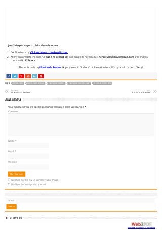      
Just 2 simple steps to claim these bonuses
1. Get FlowLeads by Clicking here to dowload it now
2. After you complete the order , send [the receipt id] in message to my email at: heroreviewbonus@gmail.com. I’ll send you
bonus within 12 hours
Thanks for visit my FlowLeads Review. Hope you could find useful information here. Wish you all the best. Cheryl!
Tags FLOWLEADS FLOWLEADS BONUS FLOWLEADS DEMO FLOWLEADS DOWNLOAD FLOWLEADS REVIEW
Previous
GramKosh Review« Next
FB Exciter Review »
Leave a Reply
Your email address will not be published. Required fields are marked *
Comment
Name *
Email *
Website
Notify me of follow-up comments by email.
Notify me of new posts by email.
Post Comment
LATESTREVIEWS
Search …
Search
converted by Web2PDFConvert.com
 