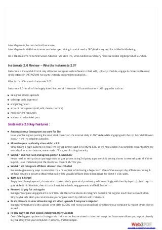 Luke Maguire is the man behind Instamate.
Luke Maguire is a full time internet marketer specializing in social media, SEO,Marketing, and Social Media Marketing.
He is the mastermind behind Social Autobots, Socialite Pro, Viral Autobots and many more successful digital product launches.
Instamate 2.0 Review – What Is Instamate 2.0?
Instamate is the worlds first & only all in one instagram web software to find, edit, upload, schedule, engage & monetize the most
viral content on INSTAGRAM Accounts Instantly on complete autopilot…
What is the difference in Instamate 2.0?
Instamate 2.0 has all of the hugely loved features of Instamate 1.0 but with some HUGE upgrades such as:
instagram stories uploads
video uploads in general
emoji integration
account management(add, edit, detele, content)
more content resources
automated scheduled post
Instamate 2.0 Key features :
Automate your Instagram account for life
Have your Instagram posting the most viral content on the internet daily in ANY niche while engaging with the top brands followers
in your niche in complete autopilot.
Monetize your authority sites with 1 click
While having a huge audience is great, the key customers want is to MONETIZE, so we have added in a complete content optimizer
to add call to action buttons, watermarks, filters, text & sizing instantly.
Worlds 1st direct web Instagram poster & scheduler
Never need to worry about syncing photos to your phone, using 3rd party apps to edit & setting alarms to remind yourself it’ time
to post. Have Instamate post the most viral content 24/7 for you.
Worlds 1st Instagram affiliate cloaker tool included
Instamate gives many ways to monetize the viral content while having a huge reach. One of these ways is by affiliate marketing &
we have created a proven software that safely lets you add affiliate links to Instagram for direct 1 click sales.
100% Set & forget
Simply search any keyword, choose which content that’s gone viral previously, edit accordingly with the displayed top hash tags in
your niche & hit Schedule, then sit back & watch the leads, engagements and SALES come in.
No need to pay for ads again
Instagrams organic engagement is over DOUBLE that of Facebook & Instagram doesn’t limit organic reach like Facbeook does.
Why pay for ads when you can increase your organic reach by millions with Instamate.
First software to ever allow instagram video uploads from your computer
Instagram introduced video upload on mobile in 2016, well now you can upload direct from your computer & repost others videos
as well.
First & only tool that allows Instagram Story uploads
One of the biggest updates to Instagram is their stories feature aimed to take over snapchat. Instamate allows you to post directly
to your story from your computer in seconds, it’s that simple.
converted by Web2PDFConvert.com
 