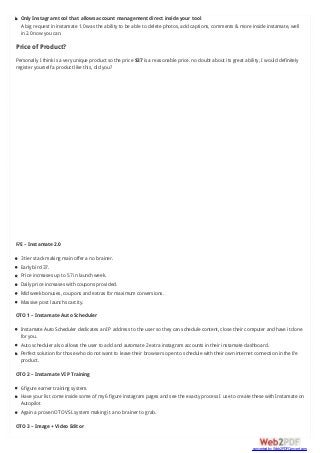 Only Instagram tool that allows account management direct inside your tool
A big request in instamate 1.0 was the ability to be able to delete photos, add captions, comments & more inside instamate, well
in 2.0 now you can.
Price of Product?
Personally I think is a very unique product so the price $37 is a reasonable price. no doubt about its great ability, I would definitely
register yourself a product like this, did you?
F/E – Instamate 2.0
3 tier stack making main offer a no brainer.
Early bird 37.
Price increases up to 57 in launch week.
Daily price increases with coupons provided.
Mid week bonuses, coupons and extras for maximum conversions.
Massive post launch scarcity.
OTO 1 – Instamate Auto Scheduler
Instamate Auto Scheduler dedicates an IP address to the user so they can schedule content, close their computer and have it done
for you.
Auto scheduler also allows the user to add and automate 2 extra instagram accounts in their instamate dashboard.
Perfect solution for those who do not want to leave their browsers open to schedule with their own internet connection in the f/e
product.
OTO 2 – Instamate VIP Training
6 figure earner training system.
Have your list come inside some of my 6 figure instagram pages and see the exacty process I use to create these with Instamate on
Autopilot
Again a proven OTO VSL system making it a no brainer to grab.
OTO 3 – Image + Video Editor
converted by Web2PDFConvert.com
 