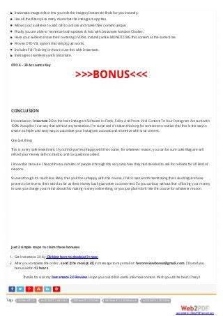      
Instamate image editor lets you edit the imagery Instamate finds for you instantly.
Use all the filters plus many more that the instagram app has.
Allows your audience to add call to actions and make their content unique..
Finally you are able to monetize both updates & Ads with Instamate Autobot Cloaker.
Have your audience have their content go VIRAL instantly while MONETIZING this content at the same time.
Proven OTO VSL system that simply just works.
Includes Full Training on how to use this with Instamate.
Inetragres seamlessly with Instamate.
OTO 4 – 20 Accounts Key
>>>BONUS<<<
CONCLUSION
In conclusion, Instamate 2.0 is the best Instagram Software to Finds, Edits, And Posts Viral Content To Your Instagram Account with
100% Autopilot I can say that without any hesitation. I’m surprised it’s taken this long for someone to realize that this is the way to
create a simple and easy way to automate your instagram account and monetize with viral content.
One last thing:
This is a very safe investment. If you find you’re unhappy with the course, for whatever reason, you can be sure Luke Maguire will
refund your money with no hassle, and no questions asked.
I know this because I heard from a number of people (through this very site) how they had decided to ask for refunds for all kind of
reasons.
So even though it’s much less likely that you’ll be unhappy with this course, I felt it was worth mentioning that Luke Maguire have
proven to be true to their word as far as their money back guarantee is concerned. So you can buy without fear of losing your money
in case you change your mind about this making money online thing, or you just plain don’t like the course for whatever reason.
Just 2 simple steps to claim these bonuses
1. Get Instamate 2.0 by Clicking here to dowload it now
2. After you complete the order , send [the receipt id] in message to my email at: heroreviewbonus@gmail.com. I’ll send you
bonus within 12 hours
Thanks for visit my Instamate 2.0 Review. Hope you could find useful information here. Wish you all the best. Cheryl!
Tags INSTAMATE 2.0 INSTAMATE 2.0 BONUS INSTAMATE 2.0 DEMO INSTAMATE 2.0 DOWNLOAD INSTAMATE 2.0 REVIEW
converted by Web2PDFConvert.com
 