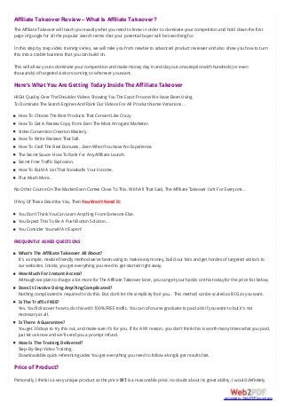 Affiliate Takeover Review – What Is Affiliate Takeover?
The Affiliate Takeover will teach you exactly what you need to know in order to dominate your competition and hold down the first
page of google for all the popular search terms that your potential buyer will be searching for.
In this step by step video training series, we will take you from newbie to advanced product reviewer and also show you how to turn
this into a stable business that you can build on.
This will allow you to dominate your competition and make money day in and day out on autopilot with hundreds (or even
thousands) of targeted visitors coming to wherever you want.
Here’s What You Are Getting Today Inside The Affiliate Takeover
HIGH Quality Over The Shoulder Videos Showing You The Exact Process We Have Been Using
To Dominate The Search Engines And Rank Our Videos For All Product Name Variations…
How To Choose The Best Products That Convert Like Crazy.
How To Get A Review Copy From Even The Most Arrogant Marketer.
Video Conversion Creation Mastery.
How To Write Reviews That Sell.
How To Craft The Best Bonuses…Even When You Have No Experience.
The Secret Sauce- How To Rank For Any Affiliate Launch.
Secret Free Traffic Explosion.
How To Build A List That Snowballs Your Income.
Plus Much More…
No Other Course On The Market Even Comes Close To This. With All That Said, The Affiliate Takeover Isn’t For Everyone…
If Any Of These Describe You, Then You Won’t Need It:
You Don’t Think You Can Learn Anything From Someone Else.
You Expect This To Be A Push Button Solution…
You Consider Yourself An ‘Expert’
FREQUENTLY ASKED QUESTIONS
What’s The Affiliate Takeover All About?
It’s a simple, newbie friendly method we’ve been using to make easy money, build our lists and get hordes of targeted visitors to
our websites. Inside, you get everything you need to get started right away.
How Much For Instant Access?
Although we plan to charge a lot more for The Affiliate Takeover later, you can get your hands on this today for the price list below.
Does It Involve Doing Anything Complicated?
Nothing complicated is required to do this. But don’t let the simplicity fool you… This method can be scaled as BIG as you want.
Is The Traffic FREE?
Yes. You’ll discover how to do this with 100% FREE traffic. You can of course graduate to paid ads if you want to but it’s not
necessary at all.
Is There A Guarantee?
You get 30 days to try this out, and make sure it’s for you. If for ANY reason, you don’t think this is worth many times what you paid,
just let us know and we’ll send you a prompt refund.
How Is The Training Delivered?
Step-By-Step Video Training.
Downloadable quick reference guides You get everything you need to follow along & get results fast.
Price of Product?
Personally I think is a very unique product so the price $17 is a reasonable price. no doubt about its great ability, I would definitely
converted by Web2PDFConvert.com
 