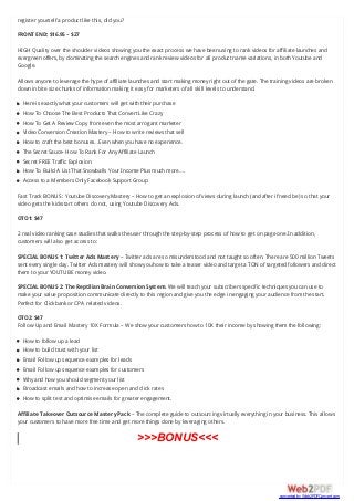 register yourself a product like this, did you?
FRONT END: $16.95 – $27
HIGH Quality over the shoulder videos showing you the exact process we have been using to rank videos for affiliate launches and
evergreen offers, by dominating the search engines and rank review videos for all product name variations, in both Youtube and
Google.
Allows anyone to leverage the hype of affiliate launches and start making money right out of the gate. The training videos are broken
down in bite size chunks of information making it easy for marketers of all skill levels to understand.
Here is exactly what your customers will get with their purchase
How To Choose The Best Products That Convert Like Crazy
How To Get A Review Copy from even the most arrogant marketer
Video Conversion Creation Mastery – How to write reviews that sell
How to craft the best bonuses…Even when you have no experience.
The Secret Sauce- How To Rank For Any Affiliate Launch
Secret FREE Traffic Explosion
How To Build A List That Snowballs Your Income Plus much more….
Access to a Members Only Facebook Support Group
Fast Track BONUS : Youtube Discovery Mastery – How to get an explosion of views during launch (and after if need be) so that your
video gets the kickstart others do not, using Youtube Discovery Ads.
OTO1: $47
2 real video ranking case studies that walks the user through the step-by-step process of how to get on page one.In addition,
customers will also get access to:
SPECIAL BONUS 1: Twitter Ads Mastery – Twitter ads are so misunderstood and not taught so often. There are 500 million Tweets
sent every single day. Twitter Ads mastery will show you how to take a teaser video and target a TON of targeted followers and direct
them to your YOUTUBE money video.
SPECIAL BONUS 2: The Reptilian Brain Conversion System. We will teach your subscribers specific techniques you can use to
make your value proposition communicate directly to this region and give you the edge in engaging your audience from the start.
Perfect for Clickbank or CPA related videos.
OTO2: $47
Follow Up and Email Mastery 10X Formula – We show your customers how to 10X their income by showing them the following:
How to follow up a lead
How to build trust with your list
Email Follow up sequence examples for leads
Email Follow up sequence examples for customers
Why and how you should segment your list
Broadcast emails and how to increase open and click rates
How to split test and optimise emails for greater engagement.
Affiliate Takeover Outsource Mastery Pack – The complete guide to outsourcing virtually everything in your business. This allows
your customers to have more free time and get more things done by leveraging others.
>>>BONUS<<<
converted by Web2PDFConvert.com
 