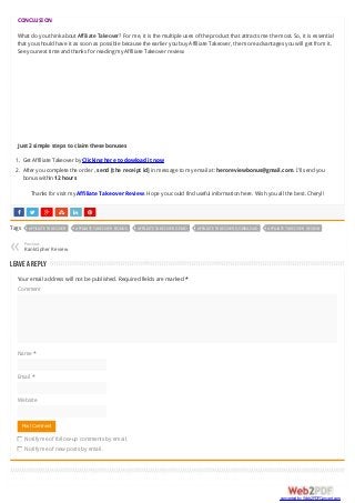      
CONCLUSION
What do you think about Affiliate Takeover? For me, it is the multiple uses of the product that attracts me the most. So, it is essential
that you should have it as soon as possible because the earlier you buy Affiliate Takeover, the more advantages you will get from it.
See you next time and thanks for reading my Affiliate Takeover review.
Just 2 simple steps to claim these bonuses
1. Get Affiliate Takeover by Clicking here to dowload it now
2. After you complete the order , send [the receipt id] in message to my email at: heroreviewbonus@gmail.com. I’ll send you
bonus within 12 hours
Thanks for visit my Affiliate Takeover Review. Hope you could find useful information here. Wish you all the best. Cheryl!
Tags AFFILIATE TAKEOVER AFFILIATE TAKEOVER BONUS AFFILIATE TAKEOVER DEMO AFFILIATE TAKEOVER DOWNLOAD AFFILIATE TAKEOVER REVIEW
Previous
RankCipher Review«
Leave a Reply
Your email address will not be published. Required fields are marked *
Comment
Name *
Email *
Website
Notify me of follow-up comments by email.
Notify me of new posts by email.
Post Comment
converted by Web2PDFConvert.com
 