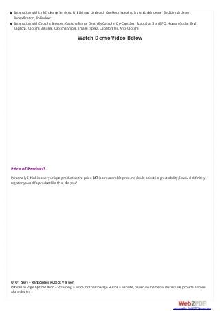 Integration with Link Indexing Services: LinkLicious, Lindexed, OneHourIndexing, InstantLinkIndexer, BackLinksIndexer,
Indexification, linkindexr
Integration with Captcha Services: CaptchaTronix, Death By Captcha, De-Captcher, 2captcha, ShaniBPO, Human Coder, End
Captcha, Captcha Breaker, Captcha Sniper, Image typerz, CapMonster, Anti-Captcha
Watch Demo Video Below
Price of Product?
Personally I think is a very unique product so the price $47 is a reasonable price. no doubt about its great ability, I would definitely
register yourself a product like this, did you?
OTO1 ($67) – Rankcipher Rubick Version
Rubick On Page Optimization – Providing a score for the On Page SEO of a website, based on the below metrics we provide a score
of a website:
converted by Web2PDFConvert.com
 