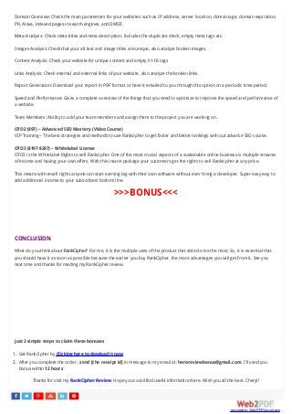      
Domain Overview: Check the main parameters for your websites such as IP address, server location, domain age, domain expiration,
PR, Alexa, indexed pages in search engines, and DMOZ.
Meta-Analysis: Check meta titles and meta description. Includes the duplicate check, empty meta tags etc.
Images Analysis: Check that your alt text and image titles are unique, also analyze broken images.
Content Analysis: Check your website for unique content and empty h1-h3 tags
Links Analysis: Check internal and external links of your website, also analyze the broken links.
Report Generation: Download your report in PDF format or have it emailed to you through this option on a periodic time period.
Speed and Performance: Gives a complete overview of the things that you need to optimize to improve the speed and performance of
a website.
Team Members: Ability to add your team members and assign them to the project you are working on.
OTO2 ($97) – Advanced SEO Mastery (Video Course)
VIP Training – The best strategies and methods to use Rankcipher to get faster and better rankings with out advance SEO course.
OTO3 ($197-$297) – Whitelabel License
OTO3 is the Whitelabel Rights to sell Rankcipher. One of the most crucial aspects of a sustainable online business is multiple streams
of income and having your own offers. With this insane package your customers get the rights to sell Rankcipher at any price.
This means with resell rights anyone can start earning big with their own software without ever hiring a developer. Super easy way to
add additional income to your subscribers bottom line.
>>>BONUS<<<
CONCLUSION
What do you think about RankCipher? For me, it is the multiple uses of the product that attracts me the most. So, it is essential that
you should have it as soon as possible because the earlier you buy RankCipher, the more advantages you will get from it. See you
next time and thanks for reading my RankCipher review.
Just 2 simple steps to claim these bonuses
1. Get RankCipher by Clicking here to dowload it now
2. After you complete the order , send [the receipt id] in message to my email at: heroreviewbonus@gmail.com. I’ll send you
bonus within 12 hours
Thanks for visit my RankCipher Review. Hope you could find useful information here. Wish you all the best. Cheryl!
converted by Web2PDFConvert.com
 