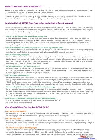Reclick 2.0 Review – What Is Reclick 2.0?
ReClick is a monster marketing platform that lets you place a single line of code to allow you take control of your traffic and convert
more visitors (especially the ones about to leave) into leads and buyers.
Over the past 2 years, we’ve been perfecting this app and in the last one year, we’ve totally overhauled it and added brand new
features included the “matting and sticky gum marketing technologies” to redefine the way you grow your
How is ReClick 2.0 BETTER Than Any Similar Marketing Platform Out there?
Bring out any similar software that you feel may be our competition and we’ll outmatch 3 – 1 on just features alone – I’m not playing
here, I’ve seen a bunch of other exit-intent and re-engagement softwares out there and their features and flexibilities are a complete
joke compared to what ReClick brings to the table.
ReClick has more beautiful & high converting templates
If your templates look something out of a 1990 horror movie, no matter how good your offer… it will not convert. Any smart
marketer knows that template is everything when it comes to converting sales and leads online… unfortunately that is is where
most other platforms fail you big time but with ReClick 2.0, you’ll have access to dozens o f beautiful templates ready to be
deployed at the push of a button.
ReClick comes preloaded with a very sleek, easy to us and super flexible editor
It doesn’t stop at templates, you need an editor that will allow you customise these templates and create campaigns at lightening
speed with so much flexibility that you can create anything from scratch within minutes if you wished.
ReClick is Extremely Intelligent
With over 50 “mix n’ match” automation rules and global settings, I can tell you that ReClick is one of the most responsible and
intelligent re-engagement marketing platform I’ve ever seen. There’s over 50 potential combinations of our automation rules… you
can configure your ReClick campaigns to behave in ways you wouldn’t believe were possible and all these are 100% performance
based yet you won’t find them in all the other over priced tools.
No Monthly Members – Pay Once, Use for Life
Do you hate when those re-bills and subscription payments hit your account? Well, guess what… so do thousands of your other
customers and subscribers, they hate it, they don’t want it… ReClick is a perfect marketing tool they can be using regularly in their
business to get more results without having to pay for it monthly.
No Throttling – Unlimited Traffic!
Most other platforms don’t even offer half of our features yet they’ll ask you to pay monthly subscription fees and as if that is not
enough, they restrict how many visitors you can get per month… most popular amongst them is $49/Month subscription with
10,000 monthly visits, if you get more than 10k visits, your campaigns get cut off until you upgrade your account and pay more
money. With ReClick, we won’t put you through this crap, you pay 1 single fee… you get access for life and you run unlimited traffic
We’re the Only Platform of this Kind with Collaboration Technology
For any campaign or project, collaboration and teamwork is key to success yet the technology powering is usually very complex,
hard and costly to build, this is why you’ll only see it in mega platforms like Google Docs, Trello, Dropbox etc., you’ll never see it in
your regular software and this is why none of our supposed competitors have it… yet, this is another feature that ReClick 2.0
customers will enjoy effortlessly.
And so many other bells and whistles it will have your head spinning…
Split testing, location aware technology, deep avowing analytics, landers, reclinks,
cta hooks, customer-driven funnels etc.
Who, What & Where Can You Use ReClick 2.0 for?
On Your Blogs and Websites
Do you have a personal blog, a portfolio or a website where you connect with your audience… just copy a simple script code from
ReClick campaign, paste it there and watch as it grows your online presence for you everyday.
On Your Sales Pages
We use this a lot ourselves, whenever we launch products we place it on our sites, in our last 2 launches of CBS Formula and
FlowLeads, it helped us capture over 5,000 new email leads and grossed $48,837 extra sales within 14 days (combined)… just place
the code and our software does the whole work.
On All Your Lead Capture & Landing Pages
Time to fix those bad opt-in rates, you drive traffic to a lead capture page, you get an abysmal 12% opt-in rate (which is very
common) and you’re probably paying $1 – $3 per click on this – imagine the loss yet this is normal and happening everyday.
Time to plug that leak… use ReClick to stop visitors about to leave and recapture, even if you could only convert just 30% of those
converted by Web2PDFConvert.com
 