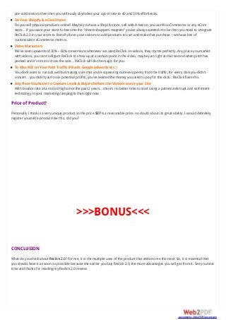 pre-sold visitors then then you will easily skyrocket your opt-in rate to 40 and 50% effortlessly.
On Your Shopify & eCom Stores
Do you sell physical products online? Maybe you have a Shopify store, sell with Amazon, you use WooCommerce or any eCom
store… if you want your store to become the “dream shoppers magnets” you’ve always wanted it to be then you need to integrate
ReClick 2.0 in your store to literally force your visitors to add products to cart and make that purchase – we have lots of
customisable eCommerce metrics.
Video Marketers
We’ve seen upwards of 30% – 60% conversions whenever we used ReClick on videos, they rhyme perfectly. Any place you market
with videos, you can configure ReClick to show up at a certain point in the video, maybe just right at that second when pitch has
peeked and it’s time to close the sale… ReClick will do the magic for you.
To Max ROI on Your Paid Traffic (FB ads, Google adwords etc.)
You don’t want to run ads without making sure that you’re squeezing out every penny from the traffic, for every click you didn’t
convert… you didn’t just loose potential profits, you’ve wasted the money you used to pay for the click… ReClick fixes this.
Any Place You Want to Capture Leads & Buyers before the Visitors Leave your Site
With bounce rate at a record high since the past 2 years… there’s no better time to start using a pattern interrupt and exit-intent
technology in your marketing campaigns than right now
Price of Product?
Personally I think is a very unique product so the price $37 is a reasonable price. no doubt about its great ability, I would definitely
register yourself a product like this, did you?
>>>BONUS<<<
CONCLUSION
What do you think about Reclick 2.0? For me, it is the multiple uses of the product that attracts me the most. So, it is essential that
you should have it as soon as possible because the earlier you buy Reclick 2.0, the more advantages you will get from it. See you next
time and thanks for reading my Reclick 2.0 review.
converted by Web2PDFConvert.com
 