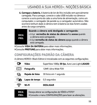 11
4. Carregue a bateria. A bateria de íon de lítio incluída vem parcialmente
carregada. Para carregar, conecte o cabo USB incluído na câmera e
conecte a outra ponta do cabo a uma fonte de alimentação, como um
computador, o carregador de parede ou o carregador automático. Não
ocorrerá nenhum dado à câmera nem à bateria se elas forem usadas
antes da carga completa.
DICA
PRO:
Quando a câmera está desligada e carregando:
• A luz vermelha de status da câmera fica acesa quando
a câmera está carregando.
• A luz vermelha de status da câmera apaga quando a câmera
está carregada.
▶Consulte VIDA DA BATERIA para obter mais informações.
▶Consulte PROTUNE para obter mais informações.
CONFIGURAÇÕES PADRÃO DA CÂMERA
A câmera HERO3+ Black Edition é inicializada com as seguintes configurações:
Vídeo SuperView 1080p 30 fps, Auto Low Light LIGADO
Fotografia 12MP, Ultra Wide FOV
Rajada de fotos 30 fotos em 1 segundo
Lapso de tempo 0,5 segundos
Wi-Fi DESLIGAR
DICA
PRO:
Deseja alterar as configurações de VÍDEO e FOTO?
▶Consulte o menu CONFIGURAÇÕES para fazer as alterações.
USANDO A SUA HERO3+: NOÇÕES BÁSICA
 
