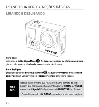 12
LIGANDO E DESLIGANDO
Para ligar:
pressione o botão Ligar/Modo . As luzes vermelhas de status da câmera
piscam três vezes e o indicador sonoro emite três toques.
Para desligar:
pressione segure o botão Ligar/Modo . As luzes vermelhas de status da
câmera piscam várias vezes e o indicador sonoro emite sete toques.
DICA
PRO:
Deseja transformar a sua HERO3+ em uma câmera de “um
botão”, que começa imediatamente a gravar FOTOS ou VÍDEOS
assim que é ligada? Configure o modo UM BOTÃO da câmera.
▶Consulte o modo UM BOTÃO para obter mais informações.
USANDO SUA HERO3+: NOÇÕES BÁSICAS
 