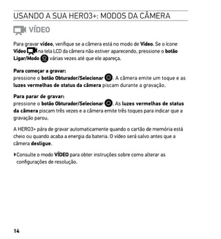 14
USANDO A SUA HERO3+: MODOS DA CÂMERA
VÍDEO
Para gravar vídeo, verifique se a câmera está no modo de Vídeo. Se o ícone
Vídeo na tela LCD da câmera não estiver aparecendo, pressione o botão
Ligar/Modo várias vezes até que ele apareça.
Para começar a gravar:
pressione o botão Obturador/Selecionar . A câmera emite um toque e as
luzes vermelhas de status da câmera piscam durante a gravação.
Para parar de gravar:
pressione o botão Obturador/Selecionar . As luzes vermelhas de status
da câmera piscam três vezes e a câmera emite três toques para indicar que a
gravação parou.
A HERO3+ pára de gravar automaticamente quando o cartão de memória está
cheio ou quando acaba a energia da bateria. O vídeo será salvo antes que a
câmera desligue.
▶Consulte o modo VÍDEO para obter instruções sobre como alterar as
configurações de resolução.
 