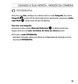 15
USANDO A SUA HERO3+: MODOS DA CÂMERA
FOTOGRAFIA
Para tirar uma foto, verifique se a câmera está no modo Fotografia. Se o ícone
Fotografia na tela LCD da câmeranão estiver aparecendo, pressione o botão
Ligar/Modo várias vezes até que ele apareça.
Para tirar uma fotografia:
pressione e solte o botão Obturador/Selecionar . A câmera emite dois
toques sonoros e as luzes vermelhas de status da câmera piscam.
▶Consulte o modo FOTOGRAFIA
para obter instruções sobre como alterar as configurações de resolução e outros
recursos de FOTOGRAFIA.
 