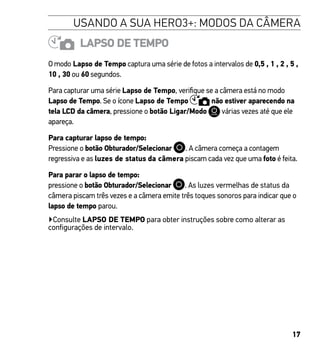 17
USANDO A SUA HERO3+: MODOS DA CÂMERA
LAPSO DE TEMPO
O modo Lapso de Tempo captura uma série de fotos a intervalos de 0,5 , 1 , 2 , 5 ,
10 , 30 ou 60 segundos.
Para capturar uma série Lapso de Tempo, verifique se a câmera está no modo
Lapso de Tempo. Se o ícone Lapso de Tempo não estiver aparecendo na
tela LCD da câmera, pressione o botão Ligar/Modo várias vezes até que ele
apareça.
Para capturar lapso de tempo:
Pressione o botão Obturador/Selecionar . A câmera começa a contagem
regressiva e as luzes de status da câmera piscam cada vez que uma foto é feita.
Para parar o lapso de tempo:
pressione o botão Obturador/Selecionar . As luzes vermelhas de status da
câmera piscam três vezes e a câmera emite três toques sonoros para indicar que o
lapso de tempo parou.
▶Consulte LAPSO DE TEMPO para obter instruções sobre como alterar as
configurações de intervalo.
 
