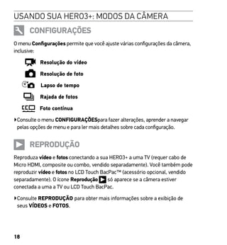 18
USANDO SUA HERO3+: MODOS DA CÂMERA
CONFIGURAÇÕES
O menu Configurações permite que você ajuste várias configurações da câmera,
inclusive:
Resolução do vídeo
Resolução de foto
Lapso de tempo
Rajada de fotos
Foto contínua
▶Consulte o menu CONFIGURAÇÕESpara fazer alterações, aprender a navegar
pelas opções de menu e para ler mais detalhes sobre cada configuração.
REPRODUÇÃO
Reproduza vídeo e fotos conectando a sua HERO3+ a uma TV (requer cabo de
Micro HDMI, composite ou combo, vendido separadamente). Você também pode
reproduzir vídeo e fotos no LCD Touch BacPac™ (acessório opcional, vendido
separadamente). O ícone Reprodução só aparece se a câmera estiver
conectada a uma a TV ou LCD Touch BacPac.
▶

Consulte REPRODUÇÃO para obter mais informações sobre a exibição de
seus VÍDEOS e FOTOS.
 