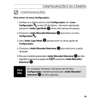 19
CONFIGURAÇÕES DA CÂMERA
CONFIGURAÇÕES
Para entrar no menu Configurações:
1. Verifique se a câmera está no modo Configurações. Se o ícone
Configurações na tela LCD da câmera não estiver aparecendo,
pressione o botão Ligar/Modo várias vezes até que ele apareça.
2. Pressione o botão Obturador/Selecionar para entrar no menu
Configurações .
3. Use o botão Ligar/Modo para percorrer as várias opções de
Configurações.
4. Pressione o botão Obturador/Selecionar para selecionar a opção
desejada.
5.Parasair,mantenhapressionadoobotão Obturador/Selecionar pordois
segundosoupercorraasopçõesaté epressioneobotão Obturador/
Selecionar .
DICA
PRO:
Se, a qualquer momento, você quiser sair do menu
Configurações, mantenha pressionado o botão Obturador/
Selecionar por dois segundos.
 