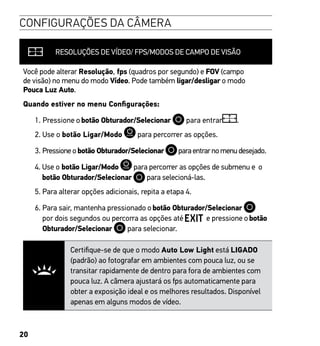 20
CONFIGURAÇÕES DA CÂMERA
RESOLUÇÕES DE VÍDEO/ FPS/MODOS DE CAMPO DE VISÃO
Você pode alterar Resolução, fps (quadros por segundo) e FOV (campo
de visão) no menu do modo Vídeo. Pode também ligar/desligar o modo
Pouca Luz Auto.
Quando estiver no menu Configurações:
1. Pressione obotão Obturador/Selecionar para entrar .
2. Use o botão Ligar/Modo para percorrer as opções.
3. Pressioneobotão Obturador/Selecionar paraentrarnomenudesejado.
4. Use o botão Ligar/Modo para percorrer as opções de submenu e o
botão Obturador/Selecionar para selecioná-las.
5. Para alterar opções adicionais, repita a etapa 4.
6. Para sair, mantenha pressionado obotão Obturador/Selecionar
por dois segundos ou percorra as opções até e pressione obotão
Obturador/Selecionar para selecionar.
Certifique-se de que o modo Auto Low Light está LIGADO
(padrão) ao fotografar em ambientes com pouca luz, ou se
transitar rapidamente de dentro para fora de ambientes com
pouca luz. A câmera ajustará os fps automaticamente para
obter a exposição ideal e os melhores resultados. Disponível
apenas em alguns modos de vídeo.
 