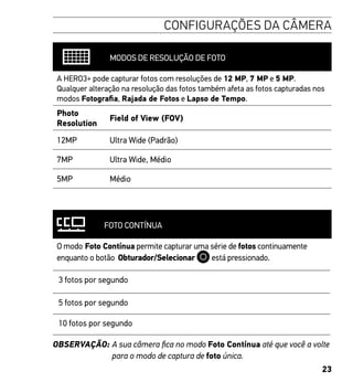 23
CONFIGURAÇÕES DA CÂMERA
MODOS DE RESOLUÇÃO DE FOTO
A HERO3+ pode capturar fotos com resoluções de 12 MP, 7 MP e 5 MP.
Qualquer alteração na resolução das fotos também afeta as fotos capturadas nos
modos Fotografia, Rajada de Fotos e Lapso de Tempo.
Photo
Resolution
Field of View (FOV)
12MP Ultra Wide (Padrão)
7MP Ultra Wide, Médio
5MP Médio
FOTO CONTÍNUA
O modo Foto Contínua permite capturar uma série de fotos continuamente
enquanto o botão Obturador/Selecionar está pressionado.
3 fotos por segundo
5 fotos por segundo
10 fotos por segundo
OBSERVAÇÃO: A sua câmera fica no modo Foto Contínua até que você a volte
para o modo de captura de foto única.
 