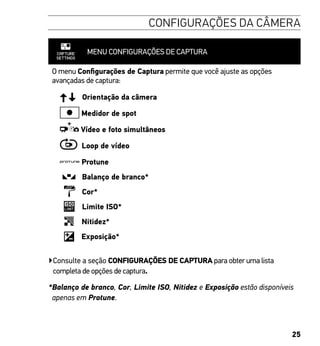 25
CONFIGURAÇÕES DA CÂMERA
MENU CONFIGURAÇÕES DE CAPTURA
O menu Configurações de Captura permite que você ajuste as opções
avançadas de captura:
Orientação da câmera
Medidor de spot
Vídeo e foto simultâneos
Loop de vídeo
Protune
Balanço de branco*
Cor*
Limite ISO*
Nitidez*
Exposição*
▶Consulte a seção CONFIGURAÇÕES DE CAPTURA para obter uma lista
completa de opções de captura.
*Balanço de branco, Cor, Limite ISO, Nitidez e Exposição estão disponíveis
apenas em Protune.
 