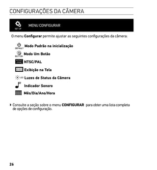 26
CONFIGURAÇÕES DA CÂMERA
MENU CONFIGURAR
O menu Configurar permite ajustar as seguintes configurações da câmera:
Modo Padrão na inicialização
Modo Um Botão
NTSC/PAL
Exibição na Tela
Luzes de Status da Câmera
Indicador Sonoro
Mês/Dia/Ano/Hora
▶ Consulte a seção sobre o menu CONFIGURAR para obter uma lista completa
de opções de configuração.
 