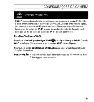 27
CONFIGURAÇÕES DA CÂMERA
CONTROLES WIRELESS
O Wi-Fi integrado da câmera permite conectar a câmera a um Wi-Fi Remote
e a um smartphone/tablet através do GoPro App. Quando o Wi-Fi está ligado,
um ícone de status do Wi-Fi aparece na tela LCD de status da câmera e as
luzes azuis de status do Wi-Fi piscam de modo intermitente. Quando você
desliga o Wi-Fi, as luzes de status de Wi-Fi piscam sete vezes.
Para ligar/desligar o Wi-Fi:
Pressione o botão Ligar/Desligar Wi-Fi para ligar/desligar Wi-Fi. O modo
Wi-Fi usado por último estará ativo quando o Wi-Fi estiver ligado.
▶Consulte a seção CONTROLES WIRELESS para obter uma lista completa de
funções de wireless
OBSERVAÇÃO: A sua câmera não pode estar conectada ao Wi-Fi Remote e ao
GoPro App ao mesmo tempo.
 