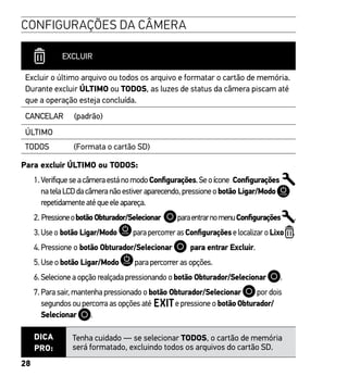 28
CONFIGURAÇÕES DA CÂMERA
EXCLUIR
Excluir o último arquivo ou todos os arquivo e formatar o cartão de memória.
Durante excluir ÚLTIMO ou TODOS, as luzes de status da câmera piscam até
que a operação esteja concluída.
CANCELAR (padrão)
ÚLTIMO
TODOS (Formata o cartão SD)
Para excluir ÚLTIMO ou TODOS:
1. VerifiqueseacâmeraestánomodoConfigurações.Seoícone Configurações
natelaLCDdacâmeranãoestiveraparecendo,pressioneobotão Ligar/Modo
repetidamenteatéqueeleapareça.
2. PressioneobotãoObturador/Selecionar paraentrarnomenuConfigurações .
3. Use o botão Ligar/Modo para percorrer as Configurações e localizar o Lixo .
4. Pressione o botão Obturador/Selecionar para entrar Excluir.
5. Use o botão Ligar/Modo para percorrer as opções.
6. Selecione a opção realçada pressionando o botão Obturador/Selecionar .
7. Para sair, mantenha pressionado o botão Obturador/Selecionar por dois
segundos ou percorra as opções até e pressione o botão Obturador/
Selecionar .
DICA
PRO:
Tenha cuidado — se selecionar TODOS, o cartão de memória
será formatado, excluindo todos os arquivos do cartão SD.
 