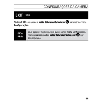 29
CONFIGURAÇÕES DA CÂMERA
SAIR
Na tela , pressione o botão Obturador/Selecionar para sair do menu
Configurações.
DICA
PRO:
Se, a qualquer momento, você quiser sair do menu Configurações,
mantenha pressionado o botão Obturador/Selecionar por
dois segundos.
 