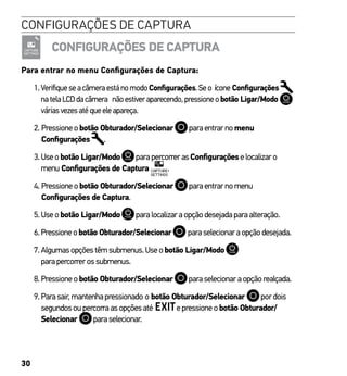 30
CONFIGURAÇÕES DE CAPTURA
CONFIGURAÇÕES DE CAPTURA
Para entrar no menu Configurações de Captura:
1.VerifiqueseacâmeraestánomodoConfigurações.Seo ícone Configurações
natelaLCDdacâmera nãoestiveraparecendo,pressioneobotão Ligar/Modo
váriasvezesatéqueeleapareça.
2. Pressioneobotão Obturador/Selecionar paraentrarnomenu
Configurações .
3.Useobotão Ligar/Modo parapercorrerasConfiguraçõeselocalizaro
menu Configurações de Captura .
4. Pressioneobotão Obturador/Selecionar paraentrarnomenu
Configurações de Captura.
5.Useobotão Ligar/Modo paralocalizaraopçãodesejadaparaalteração.
6.Pressioneobotão Obturador/Selecionar paraselecionaraopçãodesejada.
7.Algumasopçõestêmsubmenus.Useobotão Ligar/Modo
parapercorrerossubmenus.
8.Pressioneobotão Obturador/Selecionar paraselecionaraopçãorealçada.
9.Parasair,mantenhapressionado o botão Obturador/Selecionar pordois
segundosoupercorraasopçõesaté epressioneobotão Obturador/
Selecionar paraselecionar.
 