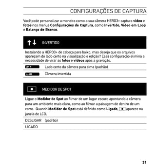 31
CONFIGURAÇÕES DE CAPTURA
Você pode personalizar a maneira como a sua câmera HERO3+ captura vídeo e
fotos nos menus Configurações de Captura, como Invertido, Vídeo em Loop
e Balanço de Branco.
INVERTIDO
Instalando a HERO3+ de cabeça para baixo, mas deseja que os arquivos
apareçam do lado certo na visualização e edição? Essa configuração elimina a
necessidade de virar as fotos e vídeos após a gravação.
Lado certo da câmera para cima (padrão)
Câmera invertida
MEDIDOR DE SPOT
Ligue o Medidor de Spot ao filmar de um lugar escuro apontando a câmera
para um ambiente mais claro, como ao filmar a paisagem de dentro de um
carro. Quando Medidor de Spot está definido como Ligado, aparece na
janela de LCD.
DESLIGAR (padrão)
LIGADO
 