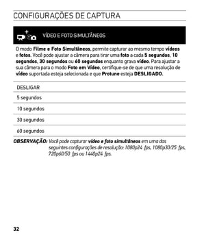 32
CONFIGURAÇÕES DE CAPTURA
VÍDEO E FOTO SIMULTÂNEOS
O modo Filme e Foto Simultâneos, permite capturar ao mesmo tempo vídeos
e fotos. Você pode ajustar a câmera para tirar uma foto a cada 5 segundos, 10
segundos, 30 segundos ou 60 segundos enquanto grava vídeo. Para ajustar a
sua câmera para o modo Foto em Vídeo, certifique-se de que uma resolução de
vídeo suportada esteja selecionada e que Protune esteja DESLIGADO.
DESLIGAR
5 segundos
10 segundos
30 segundos
60 segundos
OBSERVAÇÃO: Você pode capturar vídeo e foto simultâneos em uma das
seguintes configurações de resolução: 1080p24 fps, 1080p30/25 fps,
720p60/50 fps ou 1440p24 fps.
 