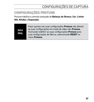 37
CONFIGURAÇÕES DE CAPTURA
CONFIGURAÇÕES PROTUNE
Protune habilita o controle avançado de Balanço de Branco, Cor, Limite
ISO, Nitidez e Exposição.
DICA
PRO:
Fazer ajustes nas suas configurações Protune não afetará
as suas configurações em modo de vídeo não-Protune.
Você pode redefinir as suas configurações Protune para
suas configurações de fábrica, selecionando RESET no
menu Protune.
 