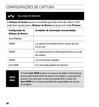 38
CONFIGURAÇÕES DE CAPTURA
BALANÇO DE BRANCO
O balanço de branco ajusta a tonalidade geral das cores dos vídeos. Você
pode fazer ajustes para o Balanço de Branco ao gravar em modo Protune.
Configuração de
Balanço de Branco
Condições de iluminação recomendadas
Auto (Padrão)
3000K Luz quente (incandescente ou nascer do sol/
luz do sol)
5500K Luz ligeiramente fria (fluorescente fria ou luz do
dia média)
6500K Luz fria (tempo nublado)
Cam RAW Cor otimizada padrão da indústria
DICA
PRO:
O modo Cam RAW produz um arquivo de dados minimamente
processado diretamente do sensor da imagem, o que permite
ajustes mais precisos no pós-processamento. Gravar em
Cam RAW tira o máximo partido das capacidades do sensor
de imagem.
 